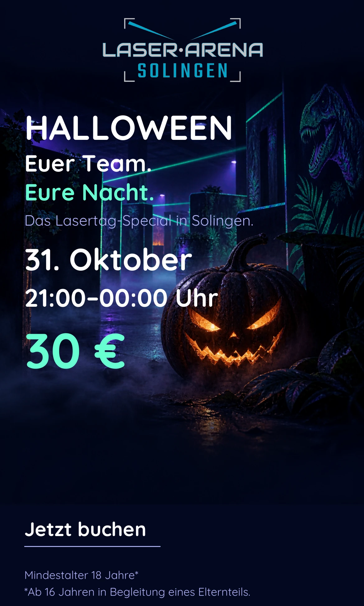 Halloween: Euer Team. Eure Nacht. Das Lasertag-Special in Solingen. 31. Oktober, 21:00–00:00 Uhr, 30 €. Mindestalter 18 Jahre; ab 16 Jahren in Begleitung eines Elternteils. Jetzt buchen.